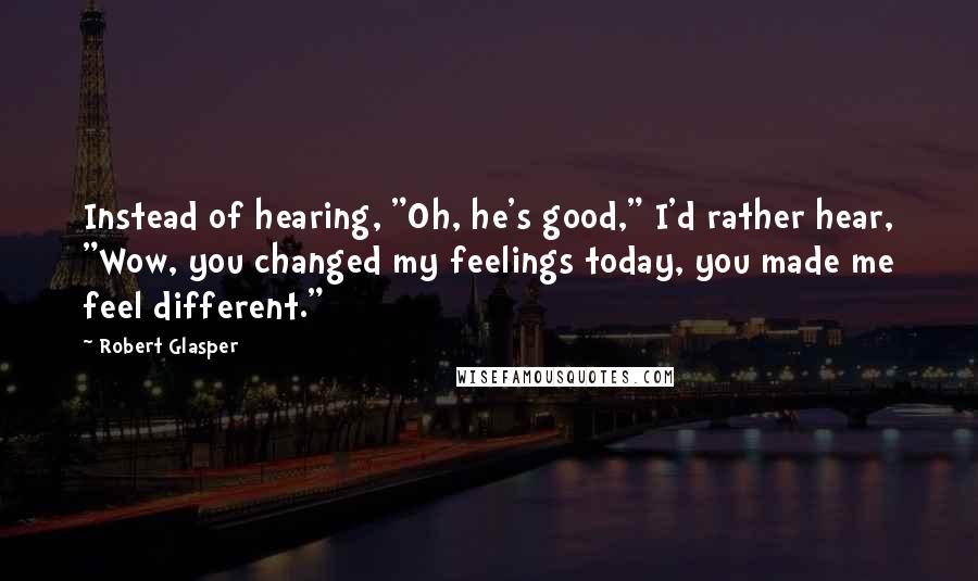 Robert Glasper quotes: Instead of hearing, "Oh, he's good," I'd rather hear, "Wow, you changed my feelings today, you made me feel different."