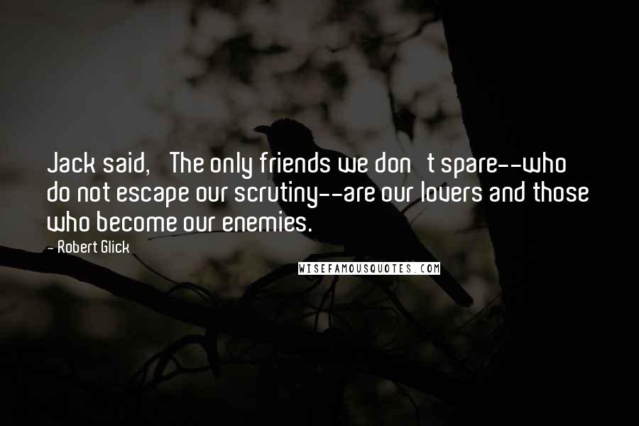 Robert Glick quotes: Jack said, 'The only friends we don't spare--who do not escape our scrutiny--are our lovers and those who become our enemies.