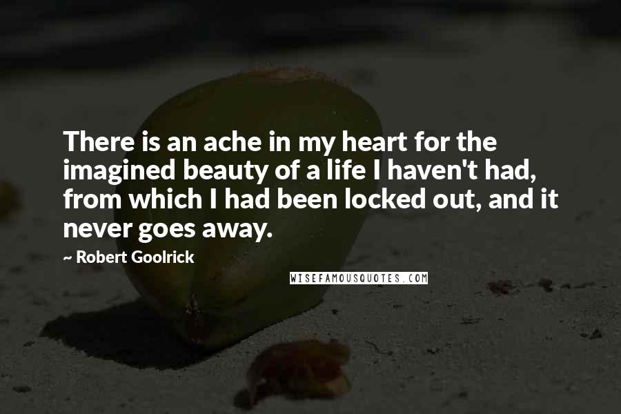 Robert Goolrick quotes: There is an ache in my heart for the imagined beauty of a life I haven't had, from which I had been locked out, and it never goes away. Robert Goolrick quotes: There is an ache in my heart for the imagined beauty of a life I haven't had, from which I had been locked out, and it never goes away.
