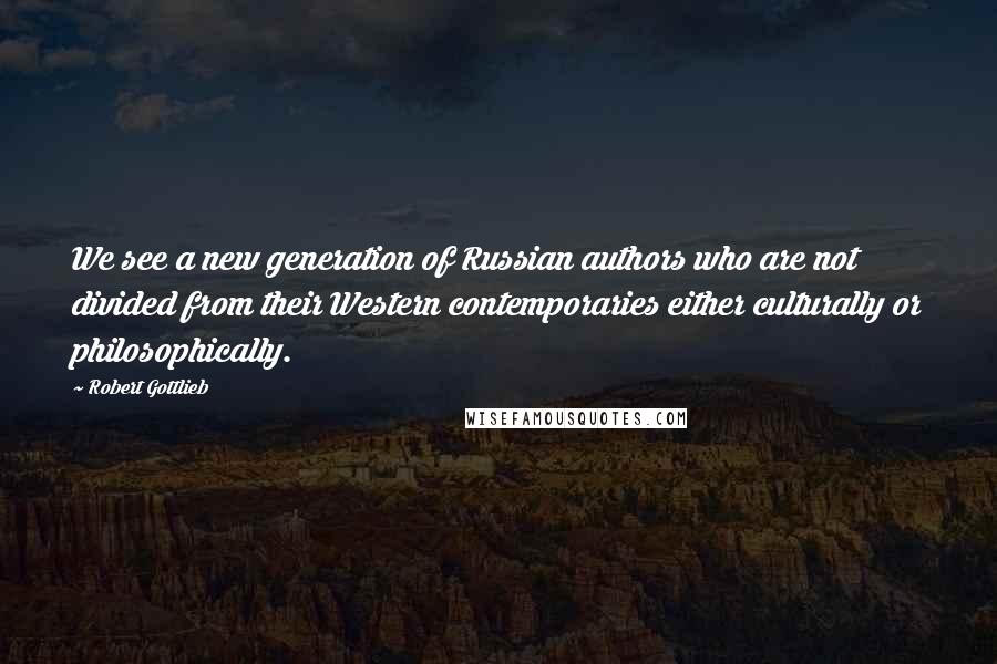 Robert Gottlieb quotes: We see a new generation of Russian authors who are not divided from their Western contemporaries either culturally or philosophically.