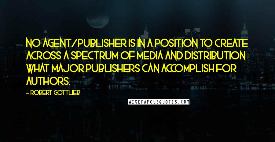 Robert Gottlieb quotes: No agent/publisher is in a position to create across a spectrum of media and distribution what major publishers can accomplish for authors.