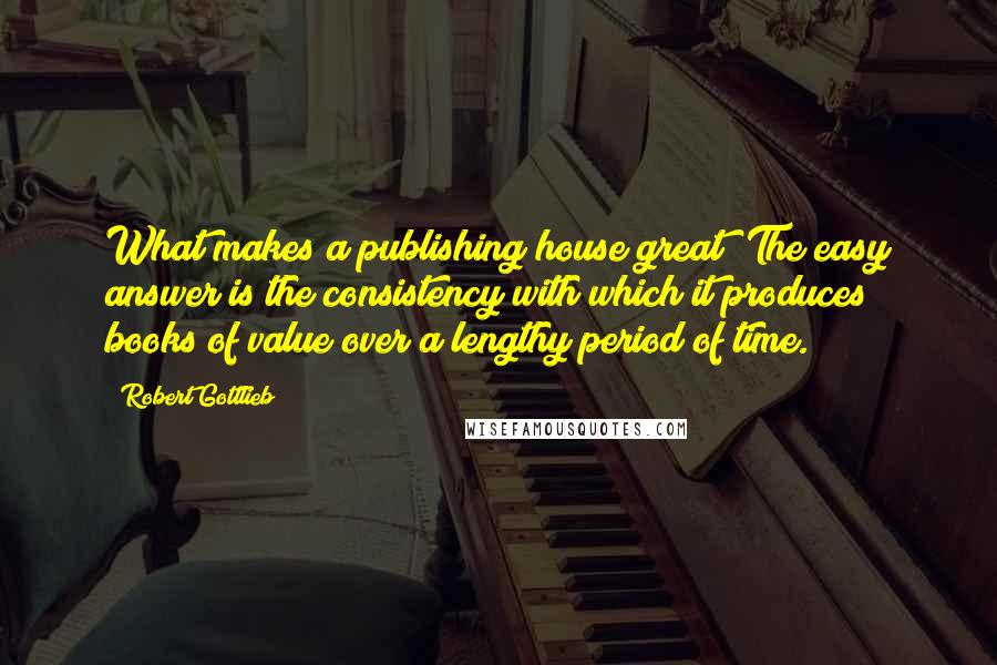 Robert Gottlieb quotes: What makes a publishing house great? The easy answer is the consistency with which it produces books of value over a lengthy period of time.