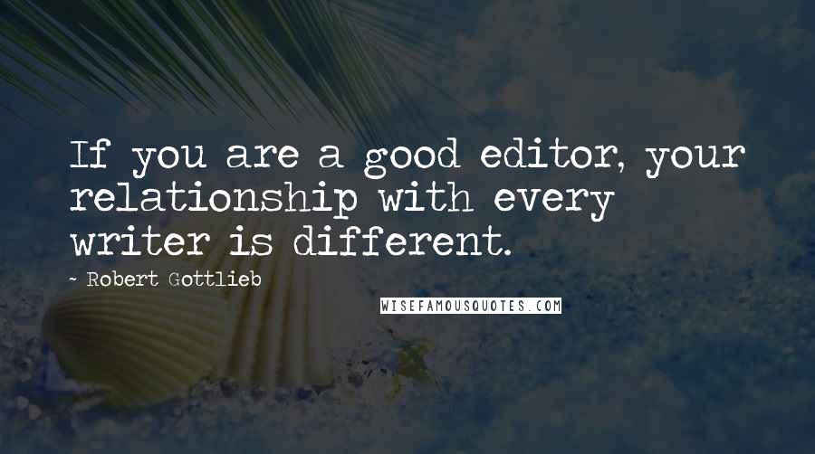 Robert Gottlieb quotes: If you are a good editor, your relationship with every writer is different.