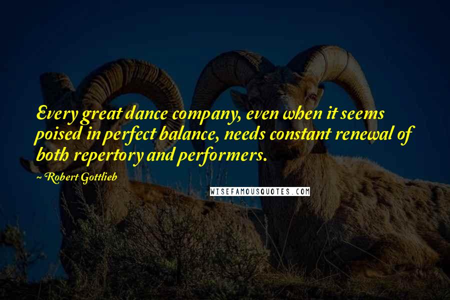 Robert Gottlieb quotes: Every great dance company, even when it seems poised in perfect balance, needs constant renewal of both repertory and performers.