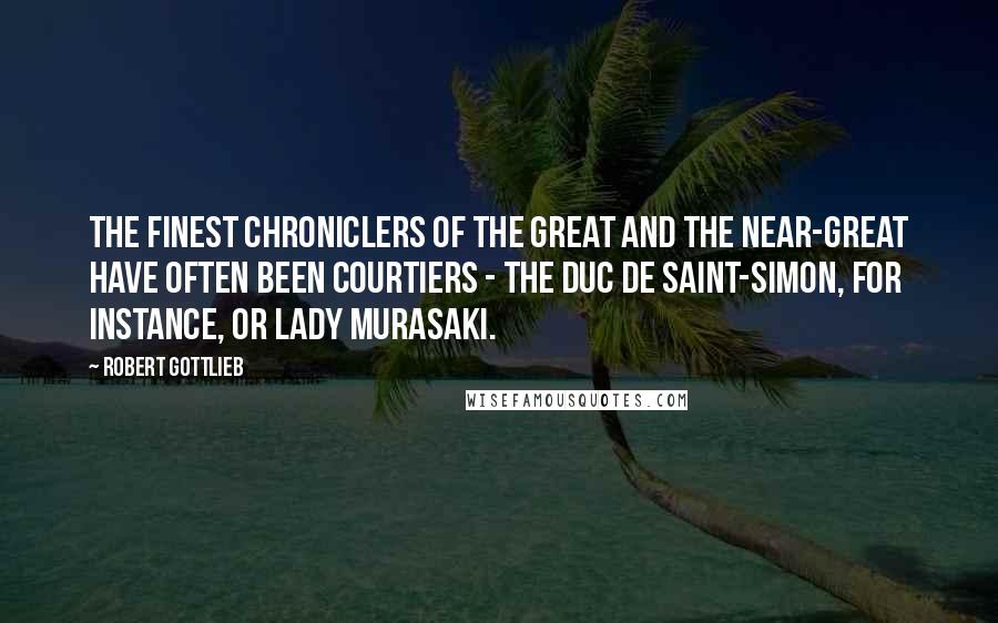 Robert Gottlieb quotes: The finest chroniclers of the great and the near-great have often been courtiers - the Duc de Saint-Simon, for instance, or Lady Murasaki.