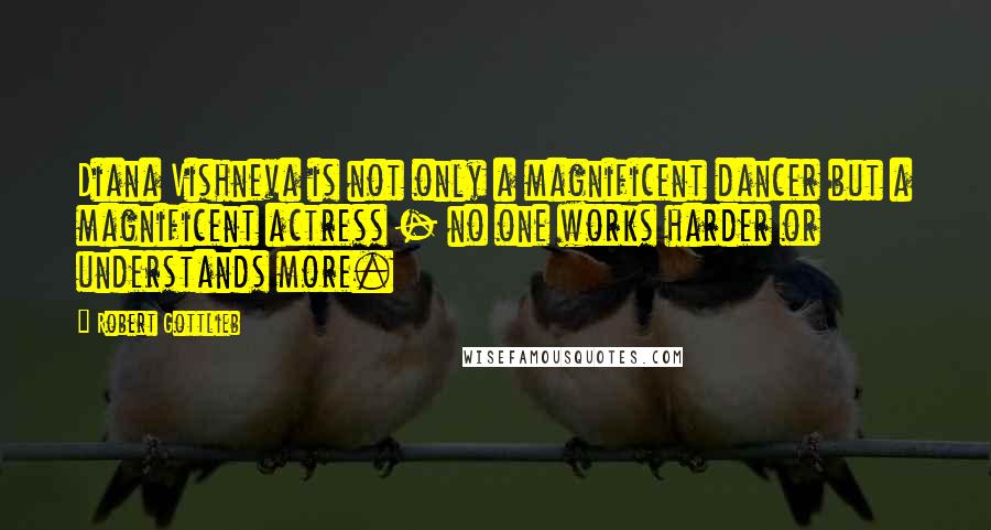 Robert Gottlieb quotes: Diana Vishneva is not only a magnificent dancer but a magnificent actress - no one works harder or understands more.