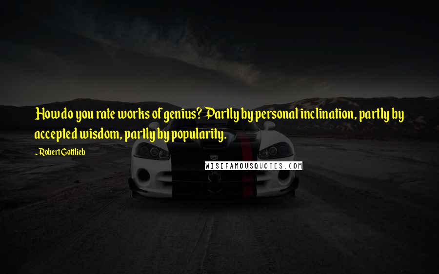 Robert Gottlieb quotes: How do you rate works of genius? Partly by personal inclination, partly by accepted wisdom, partly by popularity.