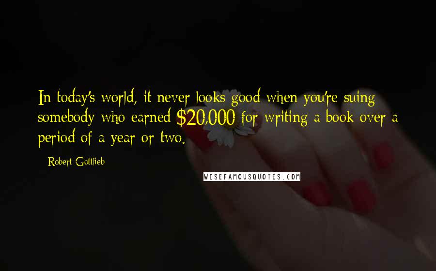 Robert Gottlieb quotes: In today's world, it never looks good when you're suing somebody who earned $20,000 for writing a book over a period of a year or two.