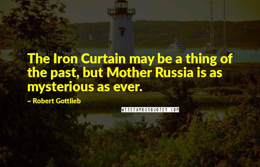 Robert Gottlieb quotes: The Iron Curtain may be a thing of the past, but Mother Russia is as mysterious as ever.