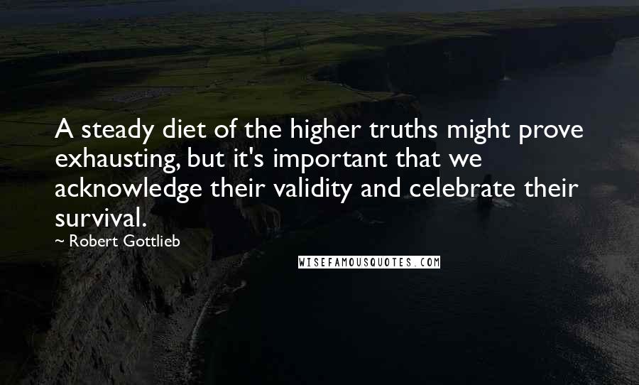 Robert Gottlieb quotes: A steady diet of the higher truths might prove exhausting, but it's important that we acknowledge their validity and celebrate their survival.