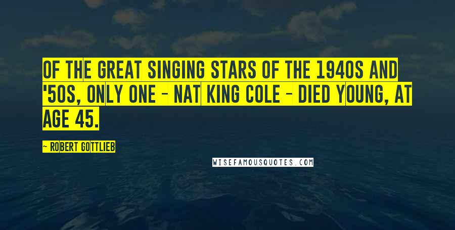 Robert Gottlieb quotes: Of the great singing stars of the 1940s and '50s, only one - Nat King Cole - died young, at age 45.