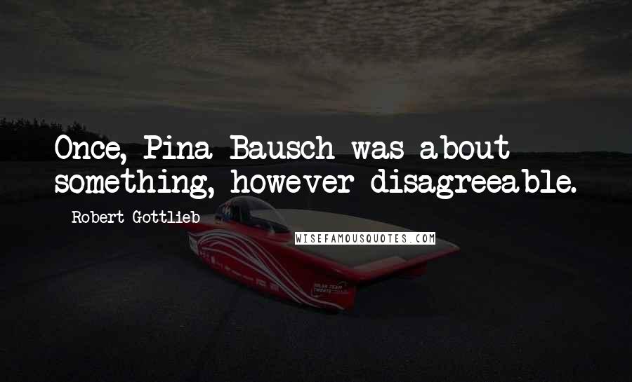 Robert Gottlieb quotes: Once, Pina Bausch was about something, however disagreeable.