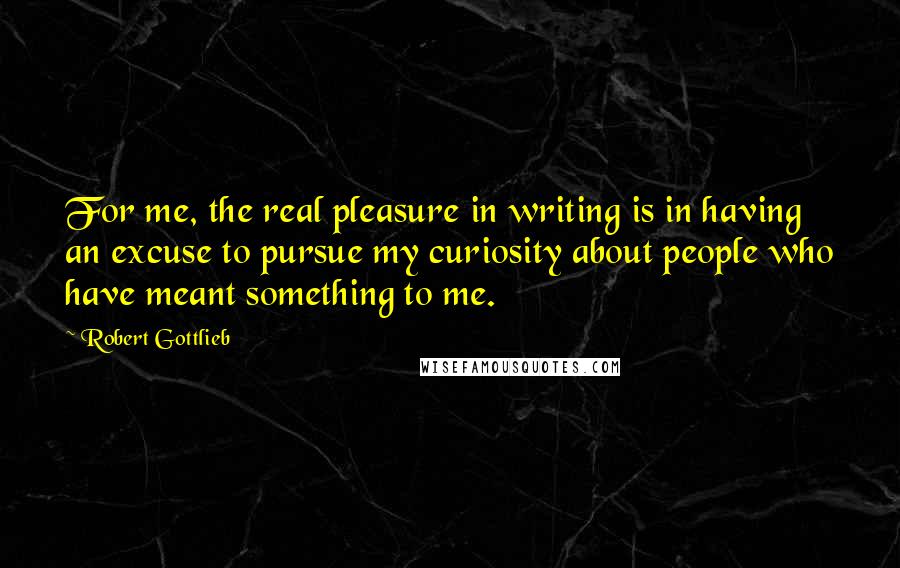Robert Gottlieb quotes: For me, the real pleasure in writing is in having an excuse to pursue my curiosity about people who have meant something to me.