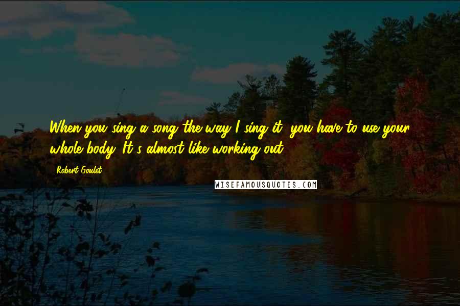 Robert Goulet quotes: When you sing a song the way I sing it, you have to use your whole body. It's almost like working out.