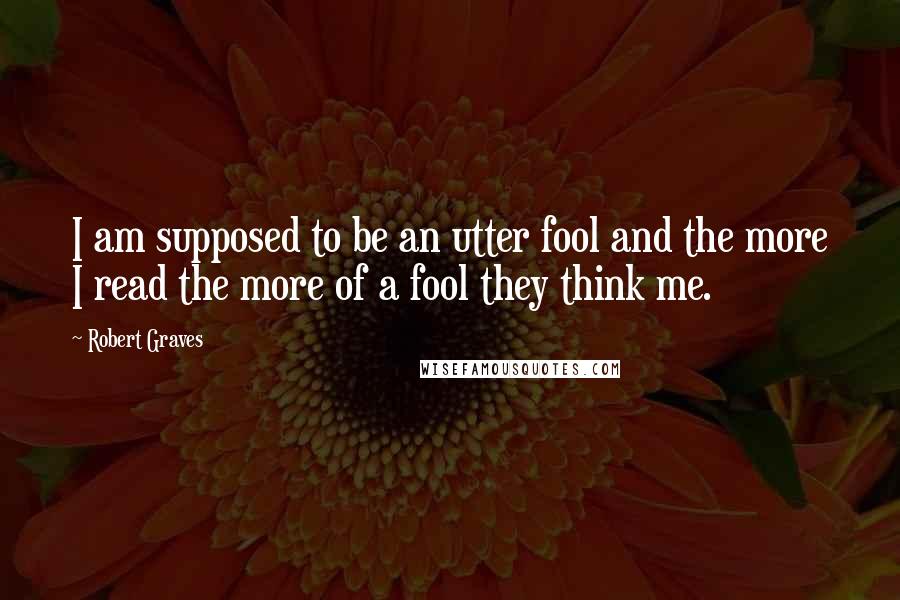 Robert Graves quotes: I am supposed to be an utter fool and the more I read the more of a fool they think me.