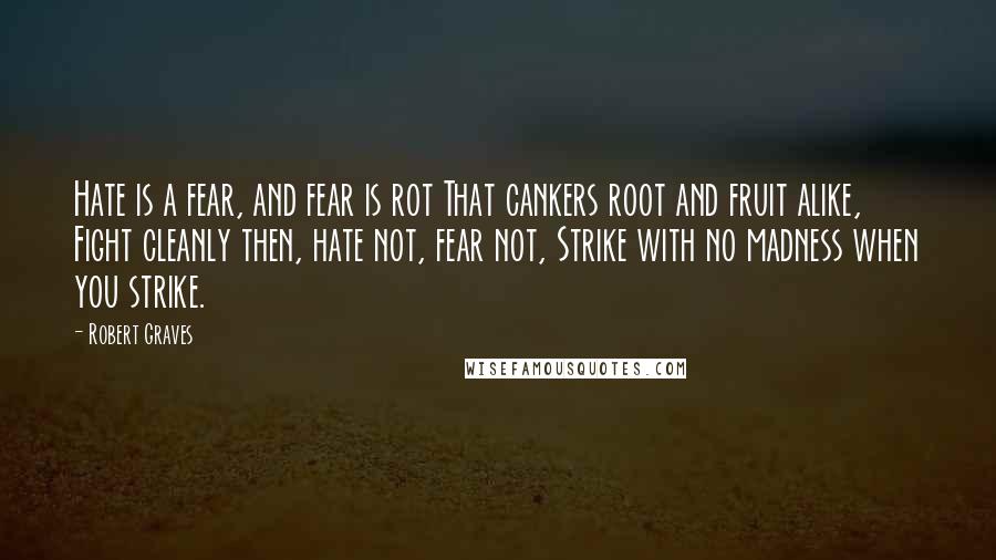 Robert Graves quotes: Hate is a fear, and fear is rot That cankers root and fruit alike, Fight cleanly then, hate not, fear not, Strike with no madness when you strike.