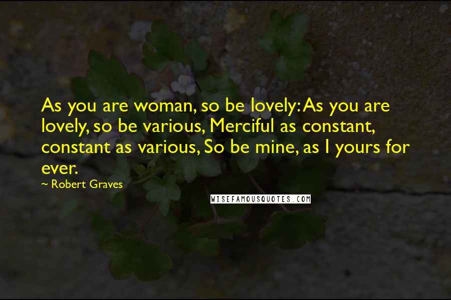 Robert Graves quotes: As you are woman, so be lovely: As you are lovely, so be various, Merciful as constant, constant as various, So be mine, as I yours for ever.