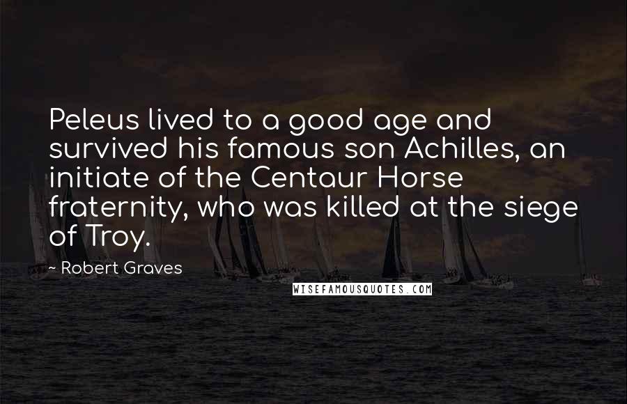 Robert Graves quotes: Peleus lived to a good age and survived his famous son Achilles, an initiate of the Centaur Horse fraternity, who was killed at the siege of Troy.