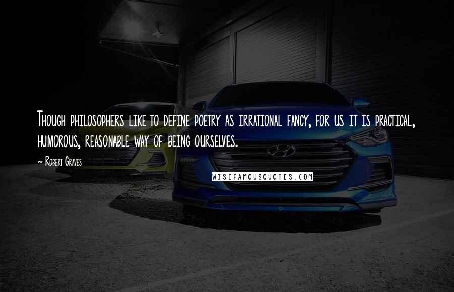 Robert Graves quotes: Though philosophers like to define poetry as irrational fancy, for us it is practical, humorous, reasonable way of being ourselves.