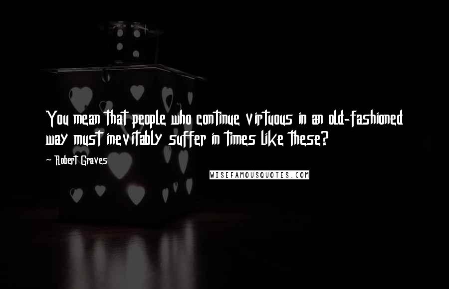 Robert Graves quotes: You mean that people who continue virtuous in an old-fashioned way must inevitably suffer in times like these?