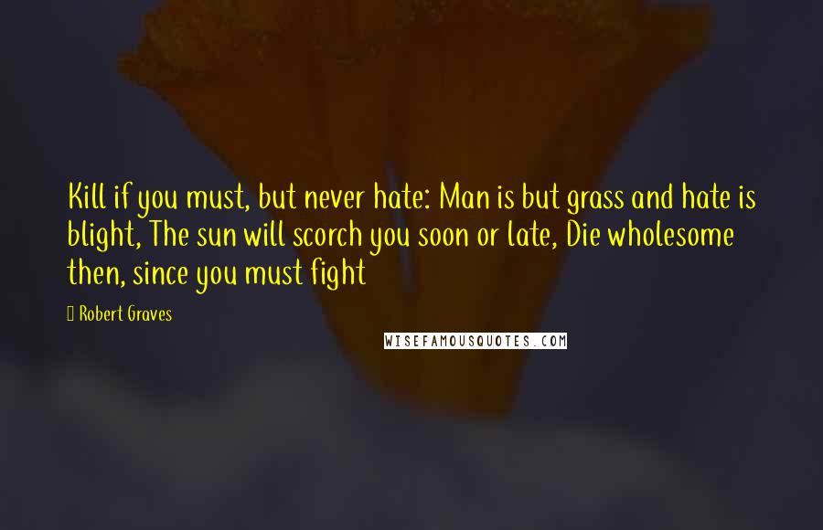 Robert Graves quotes: Kill if you must, but never hate: Man is but grass and hate is blight, The sun will scorch you soon or late, Die wholesome then, since you must fight