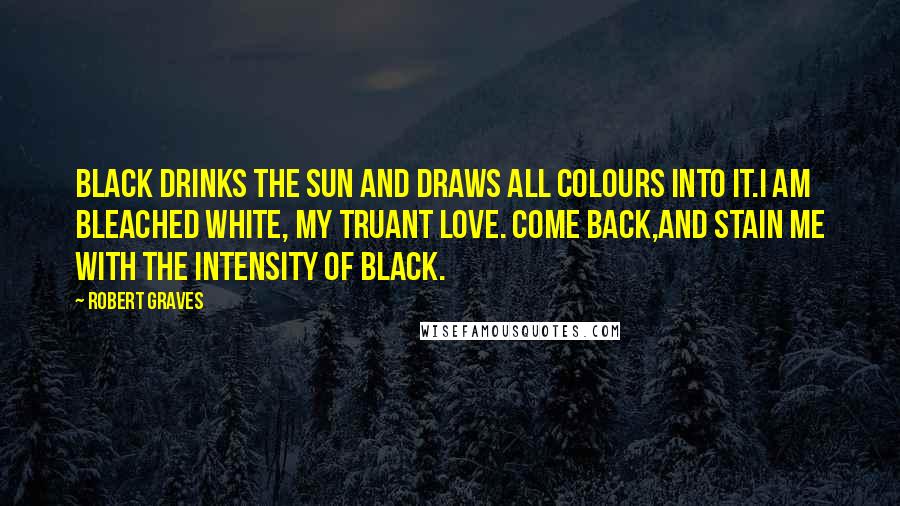 Robert Graves quotes: Black drinks the sun and draws all colours into it.I am bleached white, my truant love. Come back,and stain me with the intensity of black.