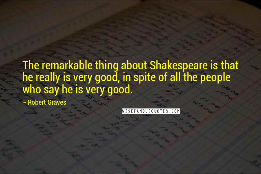 Robert Graves quotes: The remarkable thing about Shakespeare is that he really is very good, in spite of all the people who say he is very good.