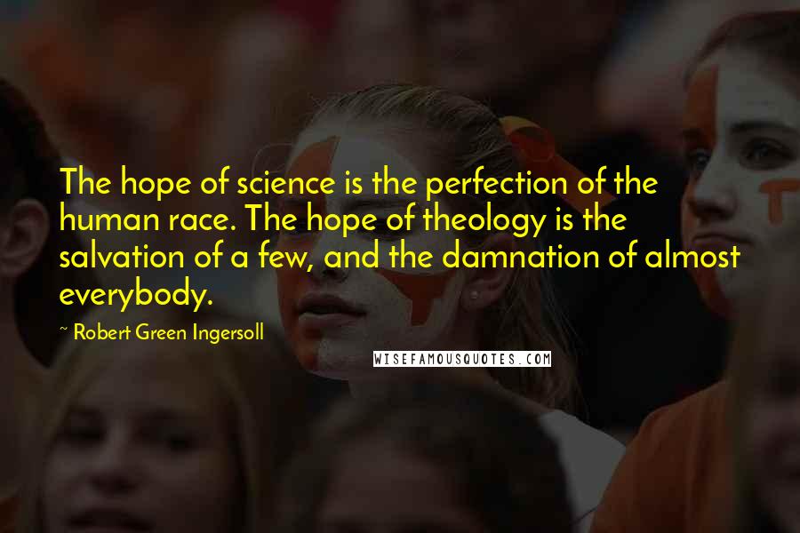Robert Green Ingersoll quotes: The hope of science is the perfection of the human race. The hope of theology is the salvation of a few, and the damnation of almost everybody. Robert Green Ingersoll quotes: The hope of science is the perfection of the human race. The hope of theology is the salvation of a few, and the damnation of almost everybody.
