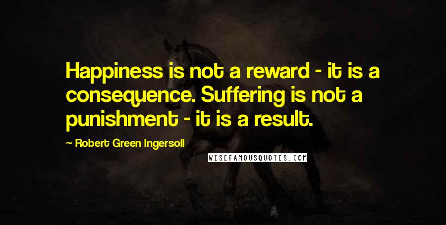 Robert Green Ingersoll quotes: Happiness is not a reward - it is a consequence. Suffering is not a punishment - it is a result.