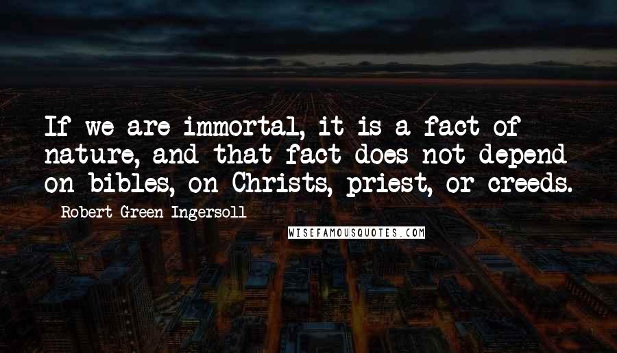 Robert Green Ingersoll quotes: If we are immortal, it is a fact of nature, and that fact does not depend on bibles, on Christs, priest, or creeds. Robert Green Ingersoll quotes: If we are immortal, it is a fact of nature, and that fact does not depend on bibles, on Christs, priest, or creeds.
