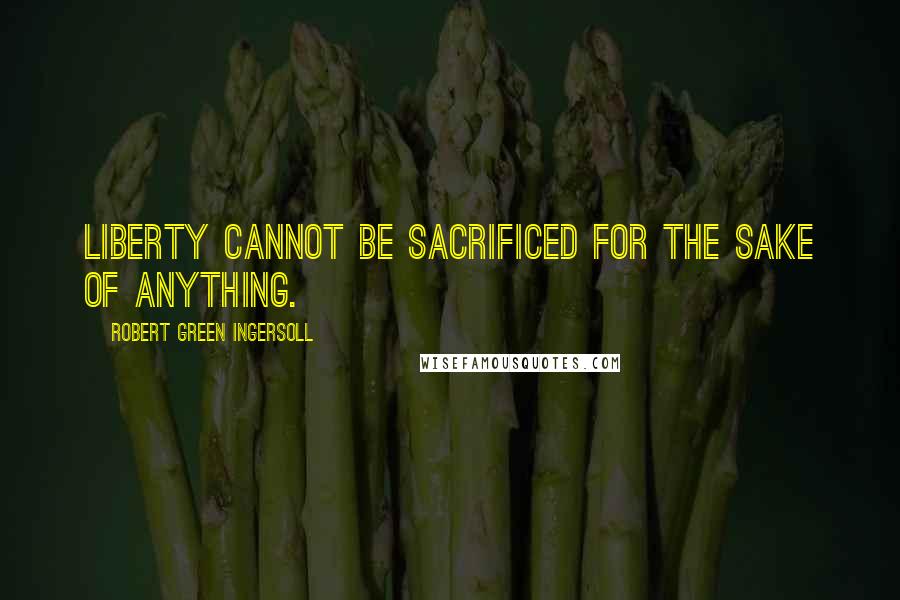 Robert Green Ingersoll quotes: Liberty cannot be sacrificed for the sake of anything.