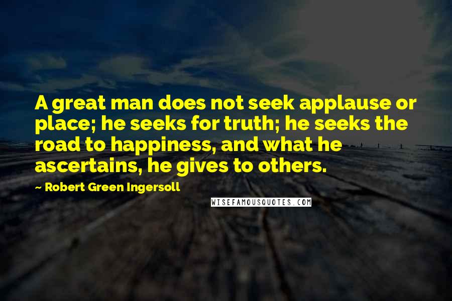 Robert Green Ingersoll quotes: A great man does not seek applause or place; he seeks for truth; he seeks the road to happiness, and what he ascertains, he gives to others.