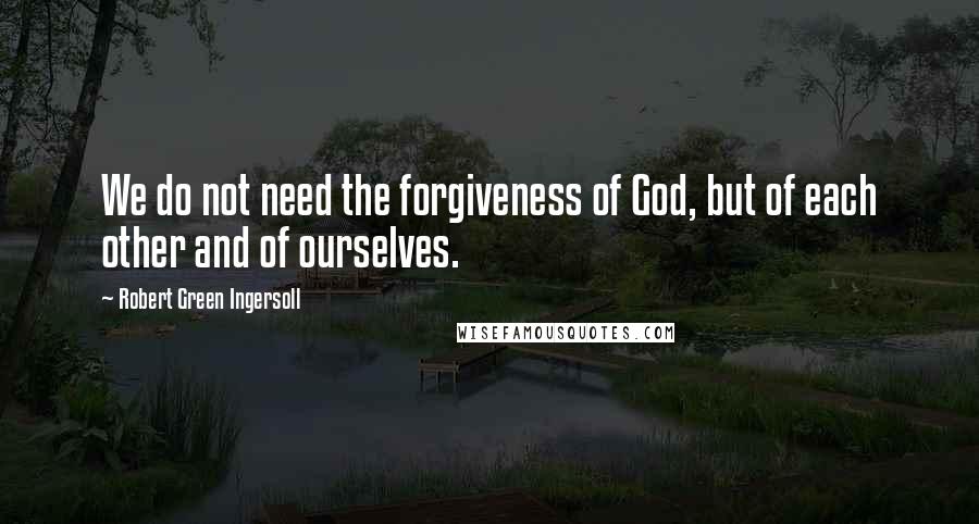 Robert Green Ingersoll quotes: We do not need the forgiveness of God, but of each other and of ourselves.