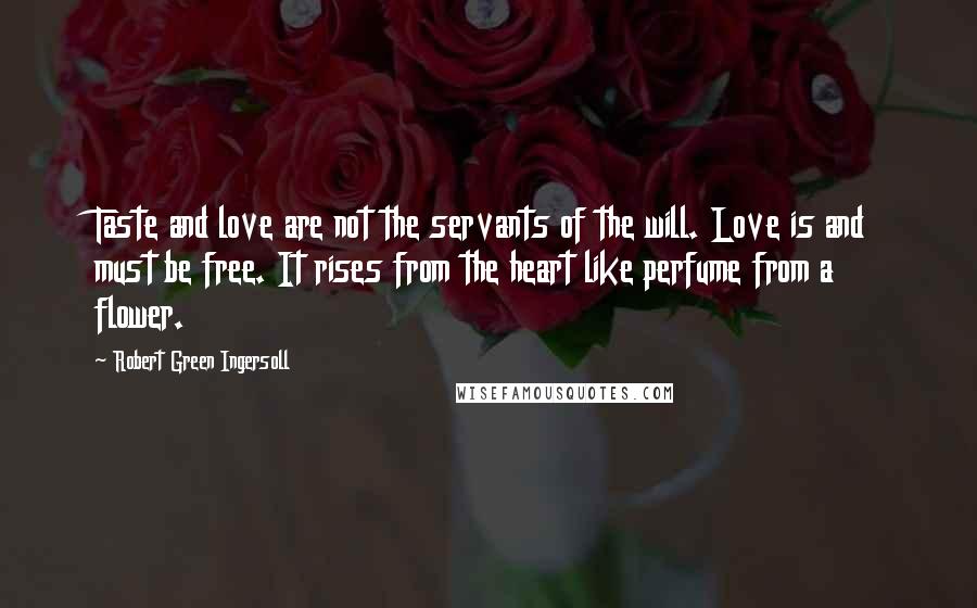 Robert Green Ingersoll quotes: Taste and love are not the servants of the will. Love is and must be free. It rises from the heart like perfume from a flower. Robert Green Ingersoll quotes: Taste and love are not the servants of the will. Love is and must be free. It rises from the heart like perfume from a flower.