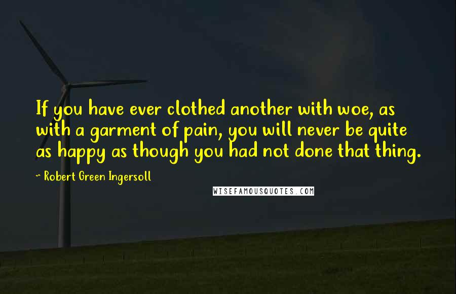 Robert Green Ingersoll quotes: If you have ever clothed another with woe, as with a garment of pain, you will never be quite as happy as though you had not done that thing. Robert Green Ingersoll quotes: If you have ever clothed another with woe, as with a garment of pain, you will never be quite as happy as though you had not done that thing.