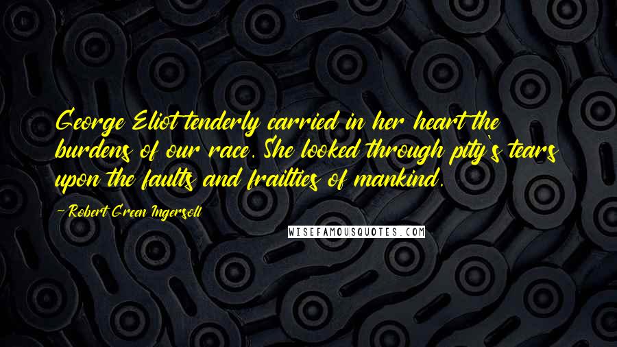 Robert Green Ingersoll quotes: George Eliot tenderly carried in her heart the burdens of our race. She looked through pity's tears upon the faults and frailties of mankind.