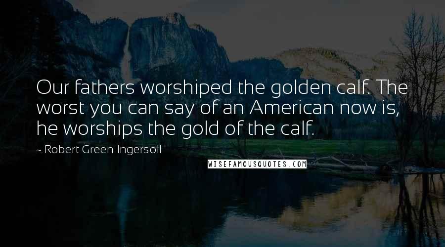 Robert Green Ingersoll quotes: Our fathers worshiped the golden calf. The worst you can say of an American now is, he worships the gold of the calf.