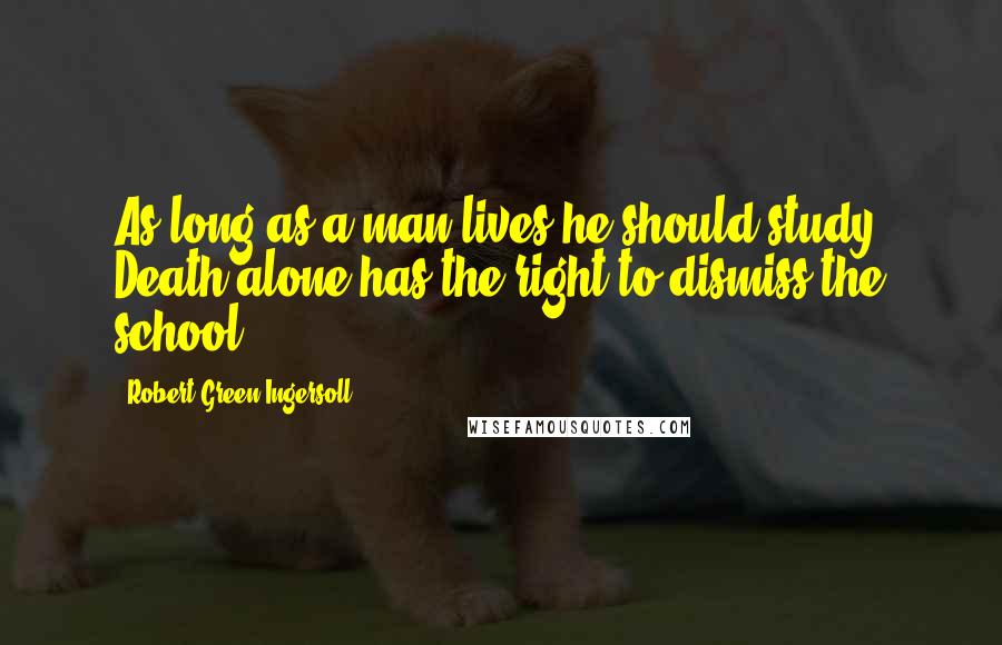 Robert Green Ingersoll quotes: As long as a man lives he should study. Death alone has the right to dismiss the school.