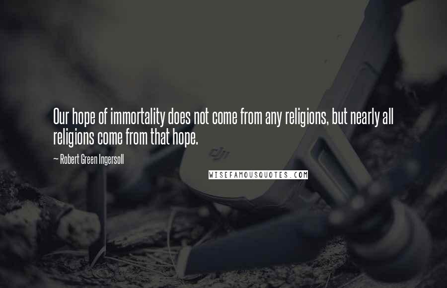 Robert Green Ingersoll quotes: Our hope of immortality does not come from any religions, but nearly all religions come from that hope. Robert Green Ingersoll quotes: Our hope of immortality does not come from any religions, but nearly all religions come from that hope.
