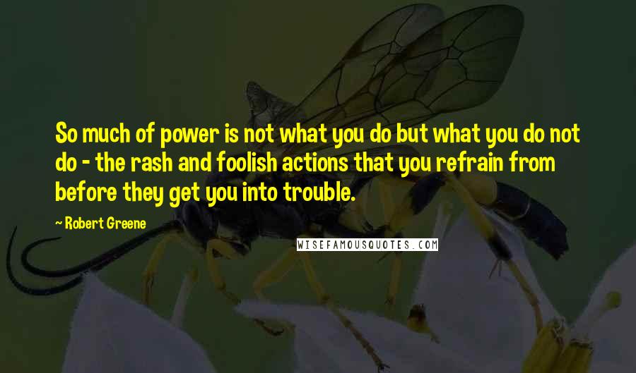 Robert Greene quotes: So much of power is not what you do but what you do not do - the rash and foolish actions that you refrain from before they get you into