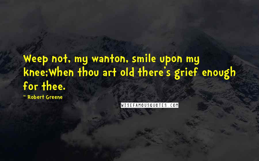Robert Greene quotes: Weep not, my wanton, smile upon my knee;When thou art old there's grief enough for thee.
