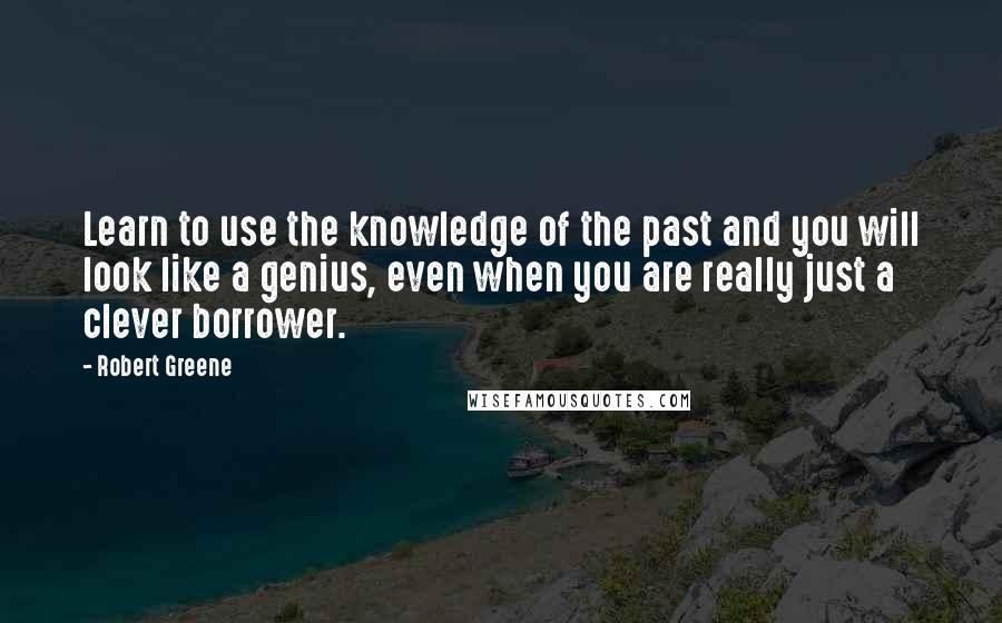 Robert Greene quotes: Learn to use the knowledge of the past and you will look like a genius, even when you are really just a clever borrower.