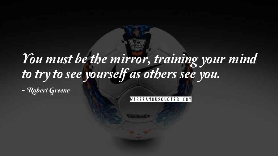 Robert Greene quotes: You must be the mirror, training your mind to try to see yourself as others see you.