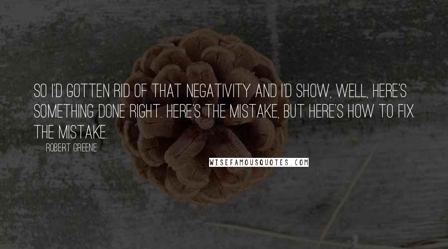 Robert Greene quotes: So I'd gotten rid of that negativity and I'd show, Well, here's something done right. Here's the mistake, but here's how to fix the mistake.