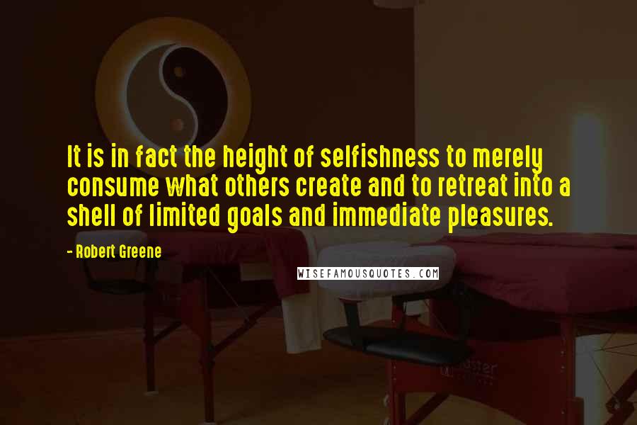 Robert Greene quotes: It is in fact the height of selfishness to merely consume what others create and to retreat into a shell of limited goals and immediate pleasures.