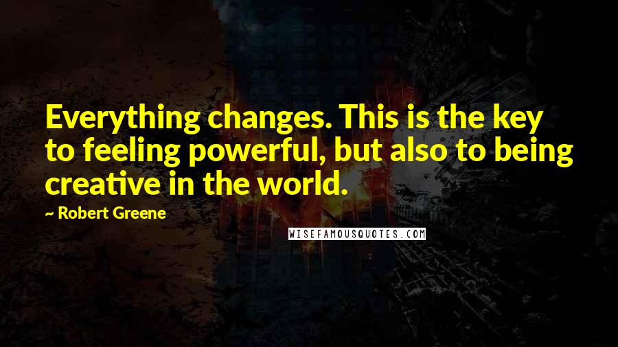 Robert Greene quotes: Everything changes. This is the key to feeling powerful, but also to being creative in the world.