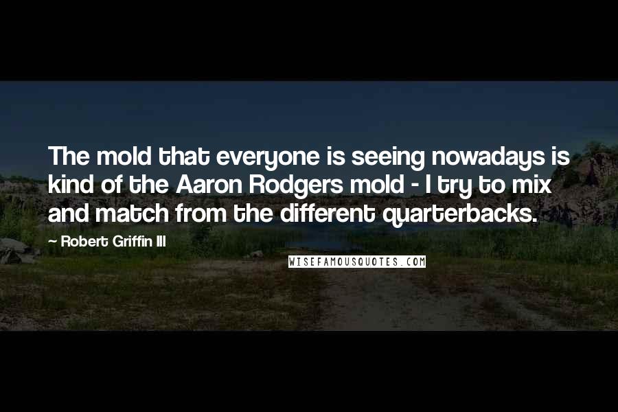 Robert Griffin III quotes: The mold that everyone is seeing nowadays is kind of the Aaron Rodgers mold - I try to mix and match from the different quarterbacks. Robert Griffin III quotes: The mold that everyone is seeing nowadays is kind of the Aaron Rodgers mold - I try to mix and match from the different quarterbacks.