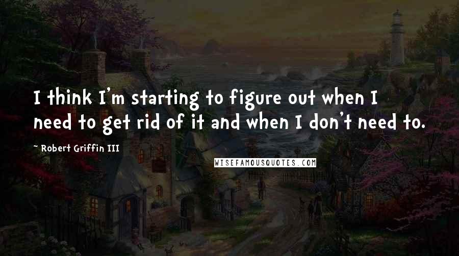 Robert Griffin III quotes: I think I'm starting to figure out when I need to get rid of it and when I don't need to.