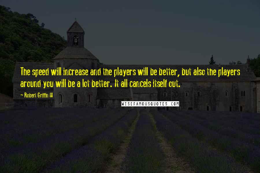 Robert Griffin III quotes: The speed will increase and the players will be better, but also the players around you will be a lot better. It all cancels itself out. Robert Griffin III quotes: The speed will increase and the players will be better, but also the players around you will be a lot better. It all cancels itself out.