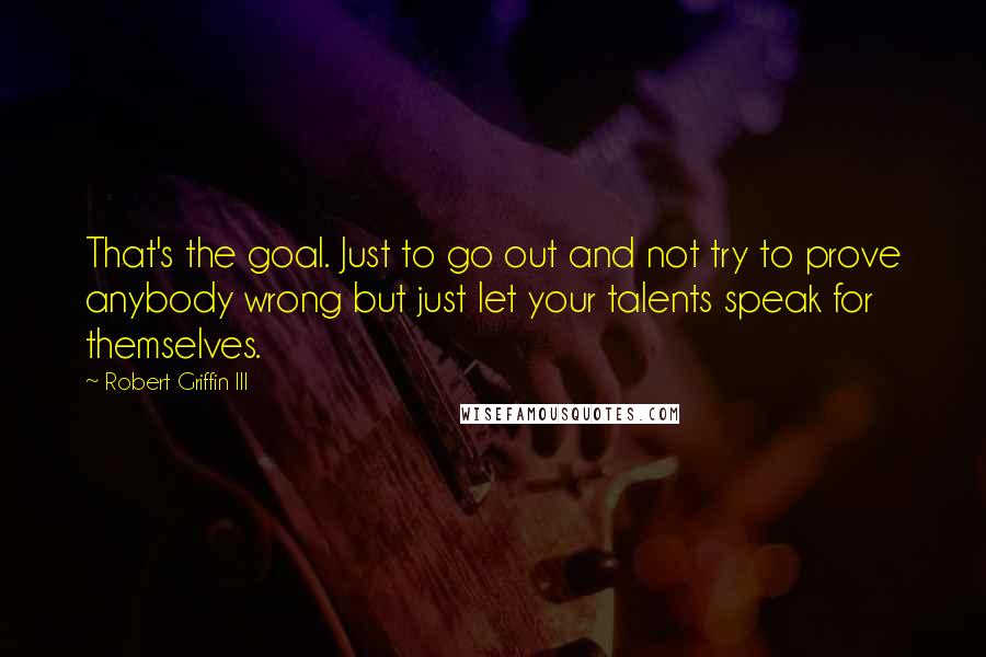 Robert Griffin III quotes: That's the goal. Just to go out and not try to prove anybody wrong but just let your talents speak for themselves. Robert Griffin III quotes: That's the goal. Just to go out and not try to prove anybody wrong but just let your talents speak for themselves.